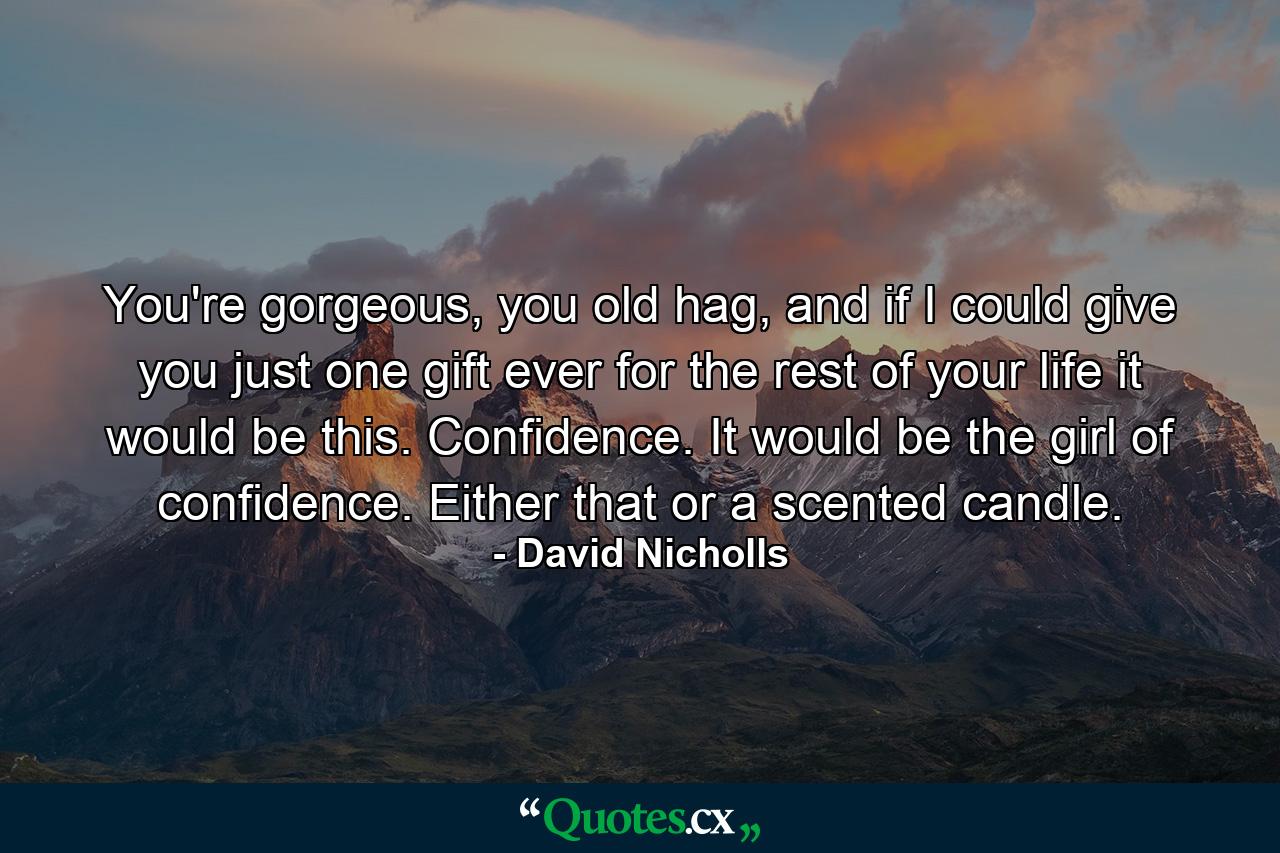 You're gorgeous, you old hag, and if I could give you just one gift ever for the rest of your life it would be this. Confidence. It would be the girl of confidence. Either that or a scented candle. - Quote by David Nicholls