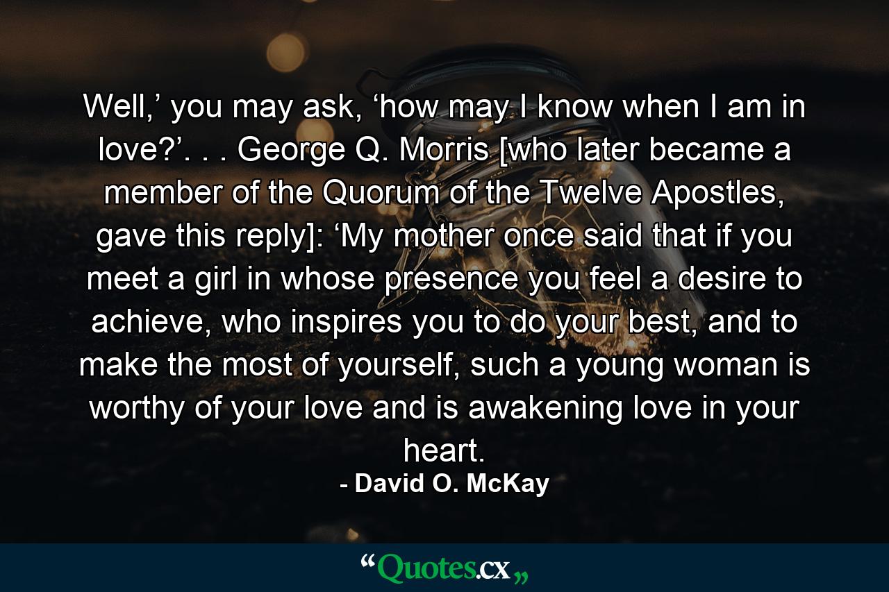 Well,’ you may ask, ‘how may I know when I am in love?’. . . George Q. Morris [who later became a member of the Quorum of the Twelve Apostles, gave this reply]: ‘My mother once said that if you meet a girl in whose presence you feel a desire to achieve, who inspires you to do your best, and to make the most of yourself, such a young woman is worthy of your love and is awakening love in your heart. - Quote by David O. McKay