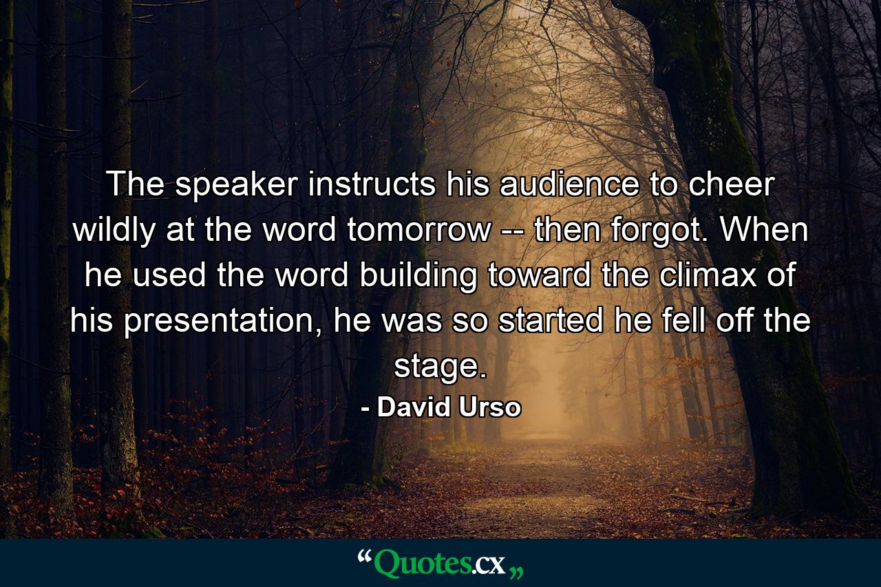 The speaker instructs his audience to cheer wildly at the word tomorrow -- then forgot. When he used the word building toward the climax of his presentation, he was so started he fell off the stage. - Quote by David Urso