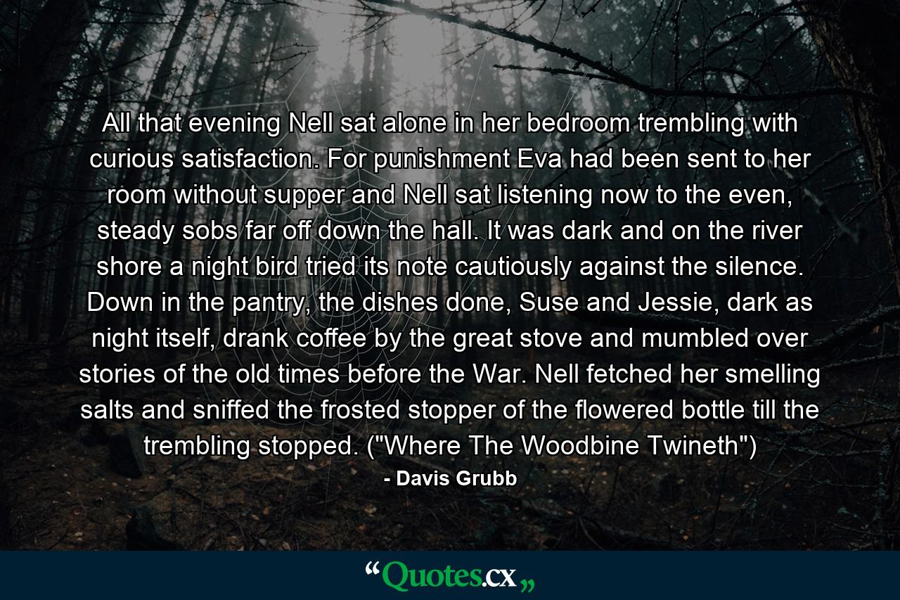 All that evening Nell sat alone in her bedroom trembling with curious satisfaction. For punishment Eva had been sent to her room without supper and Nell sat listening now to the even, steady sobs far off down the hall. It was dark and on the river shore a night bird tried its note cautiously against the silence. Down in the pantry, the dishes done, Suse and Jessie, dark as night itself, drank coffee by the great stove and mumbled over stories of the old times before the War. Nell fetched her smelling salts and sniffed the frosted stopper of the flowered bottle till the trembling stopped. (