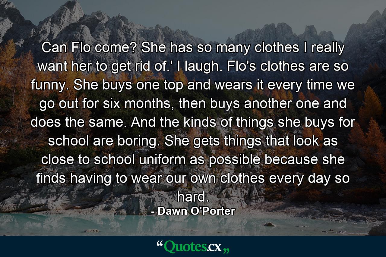 Can Flo come? She has so many clothes I really want her to get rid of.' I laugh. Flo's clothes are so funny. She buys one top and wears it every time we go out for six months, then buys another one and does the same. And the kinds of things she buys for school are boring. She gets things that look as close to school uniform as possible because she finds having to wear our own clothes every day so hard. - Quote by Dawn O'Porter