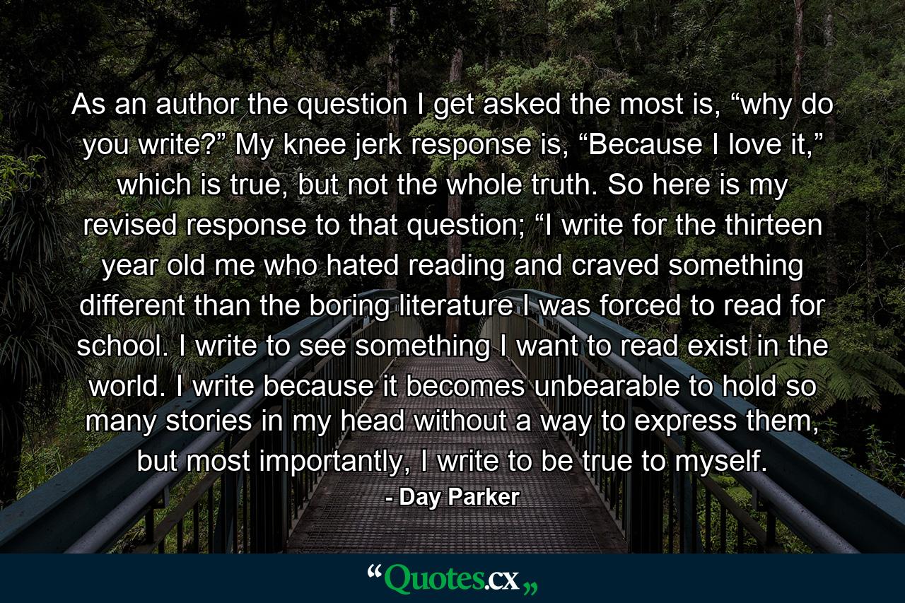 As an author the question I get asked the most is, “why do you write?” My knee jerk response is, “Because I love it,” which is true, but not the whole truth. So here is my revised response to that question; “I write for the thirteen year old me who hated reading and craved something different than the boring literature I was forced to read for school. I write to see something I want to read exist in the world. I write because it becomes unbearable to hold so many stories in my head without a way to express them, but most importantly, I write to be true to myself. - Quote by Day Parker