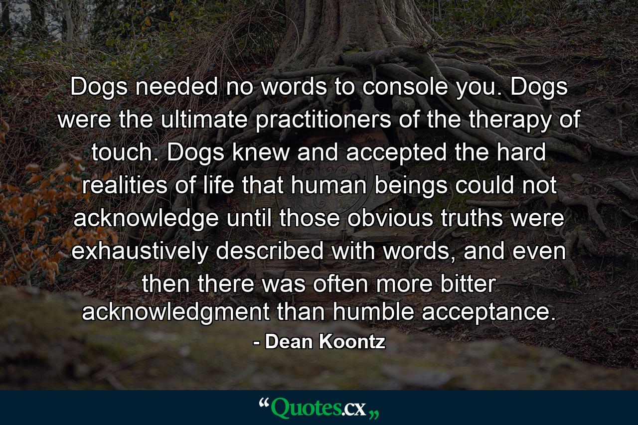 Dogs needed no words to console you. Dogs were the ultimate practitioners of the therapy of touch. Dogs knew and accepted the hard realities of life that human beings could not acknowledge until those obvious truths were exhaustively described with words, and even then there was often more bitter acknowledgment than humble acceptance. - Quote by Dean Koontz