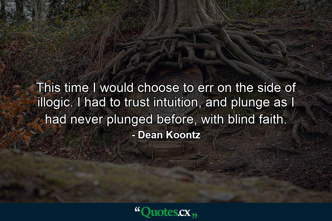 This time I would choose to err on the side of illogic. I had to trust intuition, and plunge as I had never plunged before, with blind faith. - Quote by Dean Koontz