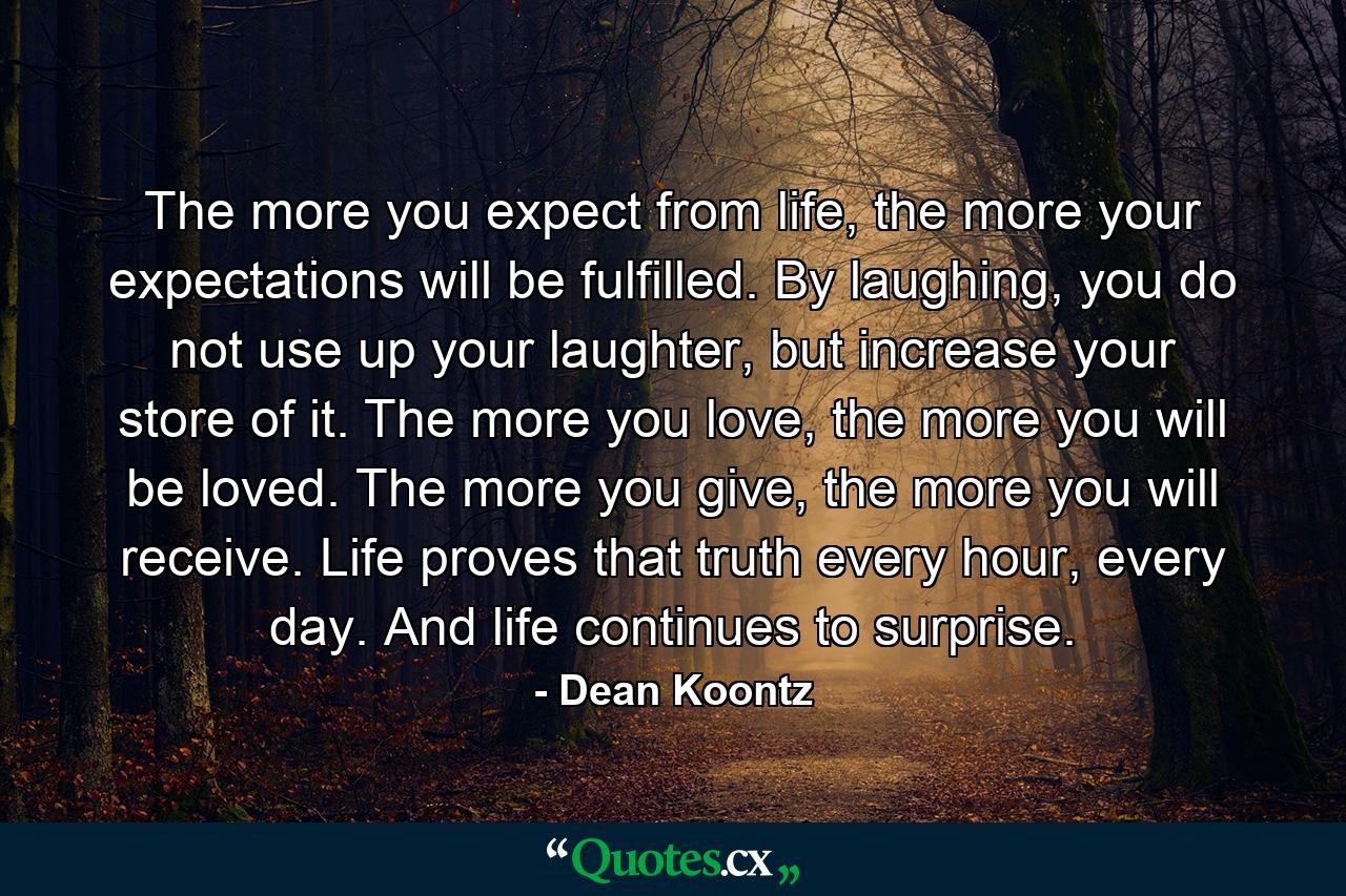 The more you expect from life, the more your expectations will be fulfilled. By laughing, you do not use up your laughter, but increase your store of it. The more you love, the more you will be loved. The more you give, the more you will receive. Life proves that truth every hour, every day. And life continues to surprise. - Quote by Dean Koontz