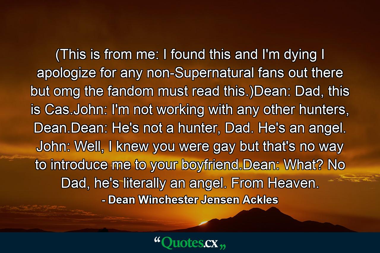 (This is from me: I found this and I'm dying I apologize for any non-Supernatural fans out there but omg the fandom must read this.)Dean: Dad, this is Cas.John: I'm not working with any other hunters, Dean.Dean: He's not a hunter, Dad. He's an angel. John: Well, I knew you were gay but that's no way to introduce me to your boyfriend.Dean: What? No Dad, he's literally an angel. From Heaven. - Quote by Dean Winchester Jensen Ackles