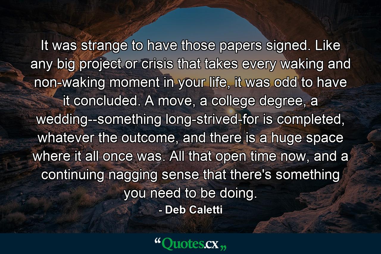 It was strange to have those papers signed. Like any big project or crisis that takes every waking and non-waking moment in your life, it was odd to have it concluded. A move, a college degree, a wedding--something long-strived-for is completed, whatever the outcome, and there is a huge space where it all once was. All that open time now, and a continuing nagging sense that there's something you need to be doing. - Quote by Deb Caletti