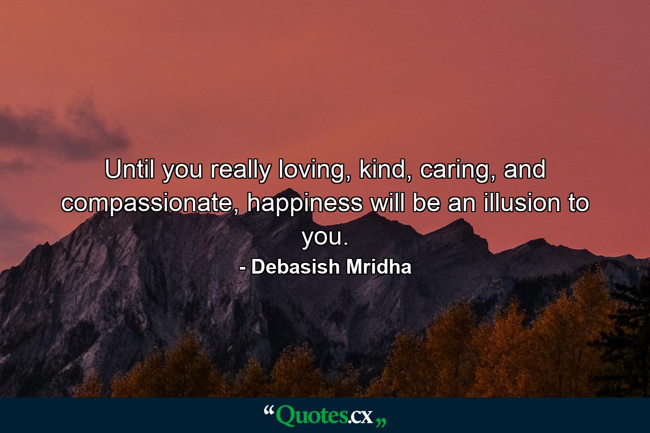 Until you really loving, kind, caring, and compassionate, happiness will be an illusion to you. - Quote by Debasish Mridha