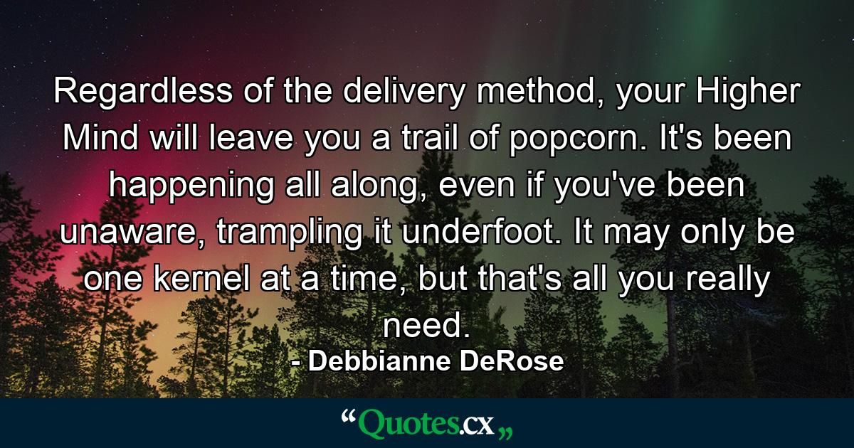 Regardless of the delivery method, your Higher Mind will leave you a trail of popcorn. It's been happening all along, even if you've been unaware, trampling it underfoot. It may only be one kernel at a time, but that's all you really need. - Quote by Debbianne DeRose