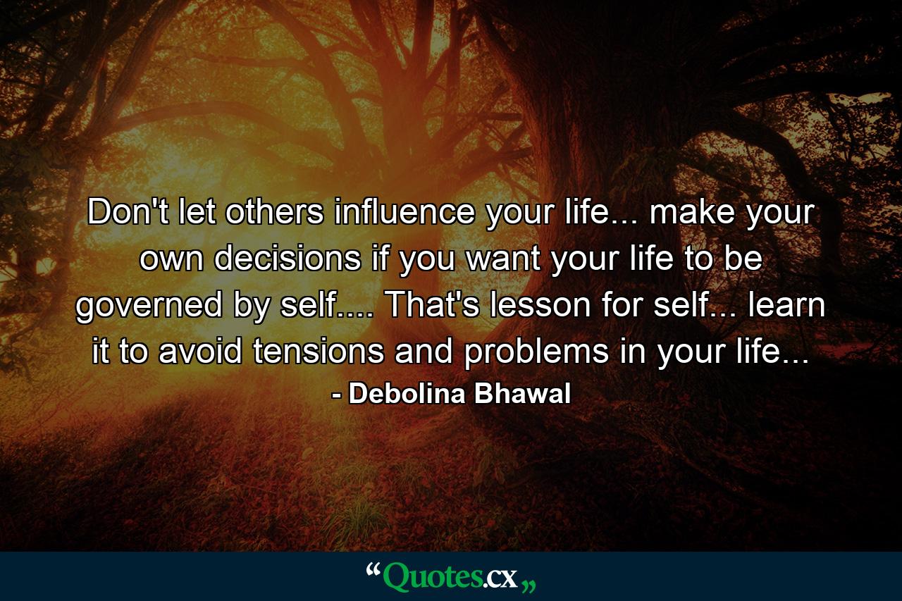 Don't let others influence your life... make your own decisions if you want your life to be governed by self.... That's lesson for self... learn it to avoid tensions and problems in your life... - Quote by Debolina Bhawal