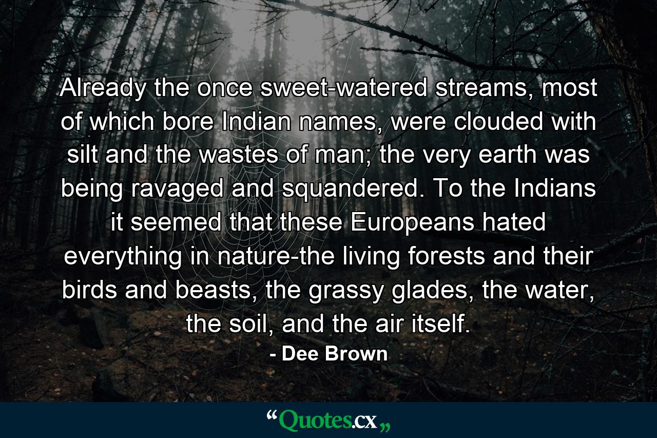 Already the once sweet-watered streams, most of which bore Indian names, were clouded with silt and the wastes of man; the very earth was being ravaged and squandered. To the Indians it seemed that these Europeans hated everything in nature-the living forests and their birds and beasts, the grassy glades, the water, the soil, and the air itself. - Quote by Dee Brown