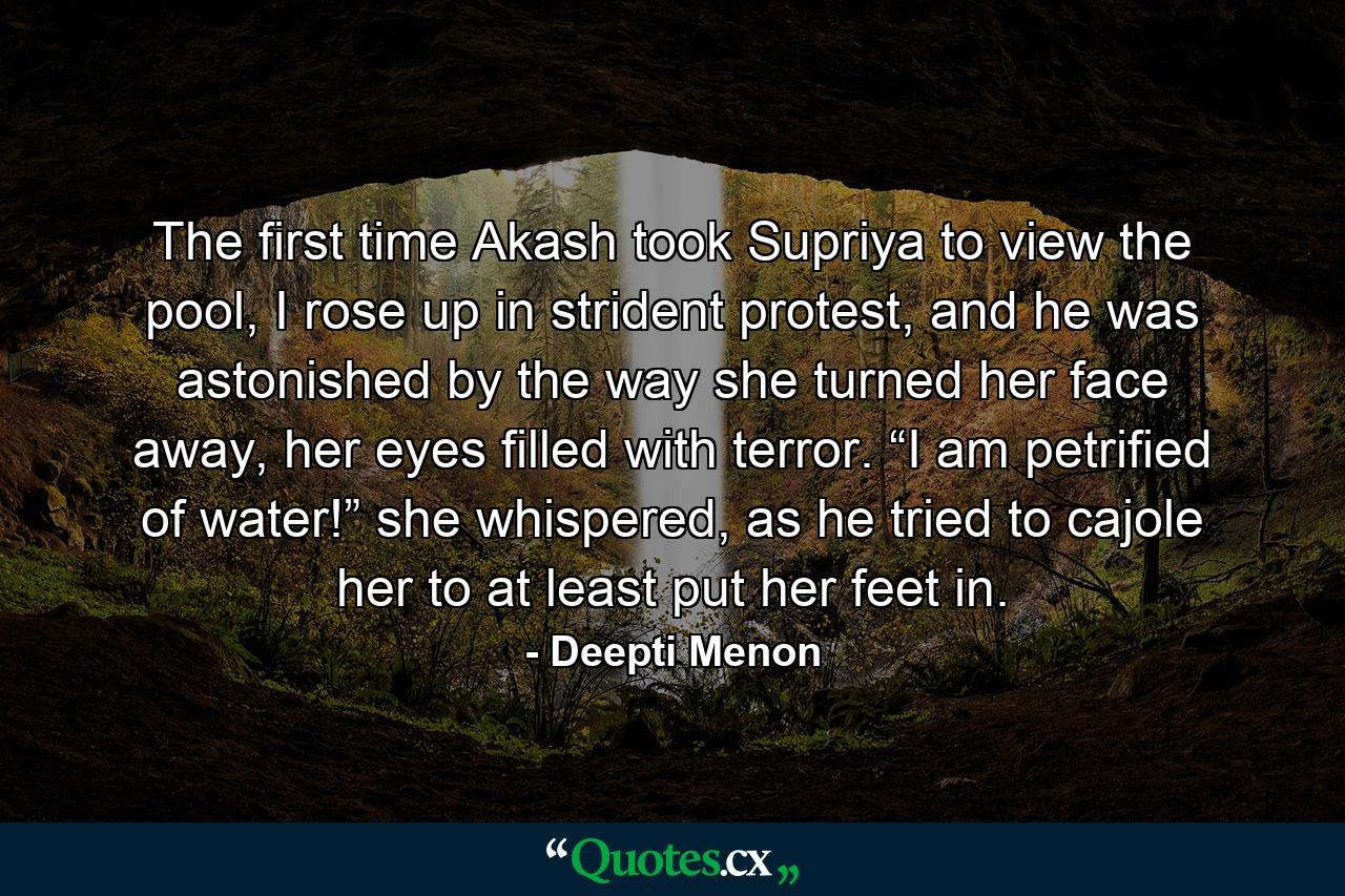 The first time Akash took Supriya to view the pool, I rose up in strident protest, and he was astonished by the way she turned her face away, her eyes filled with terror. “I am petrified of water!” she whispered, as he tried to cajole her to at least put her feet in. - Quote by Deepti Menon