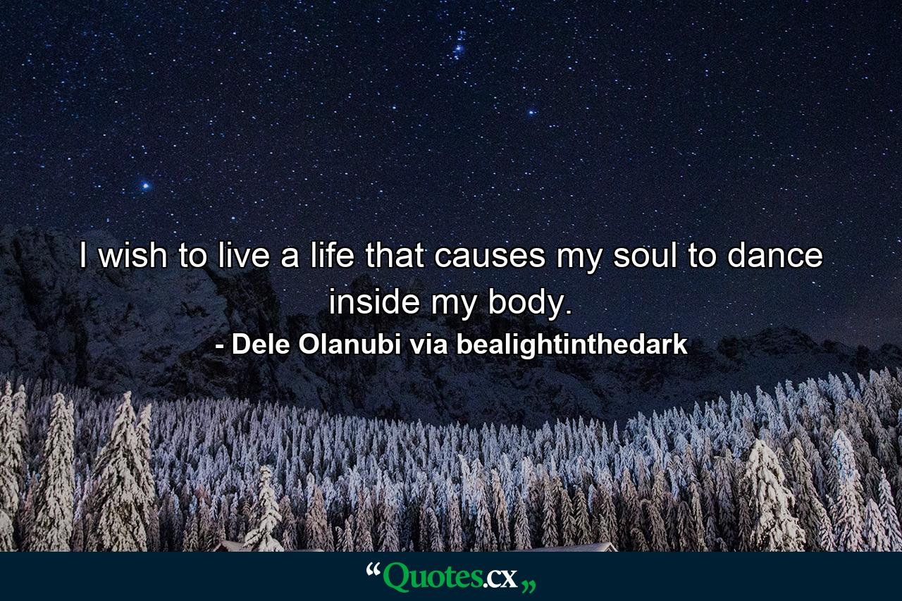 I wish to live a life that causes my soul to dance inside my body. - Quote by Dele Olanubi via bealightinthedark