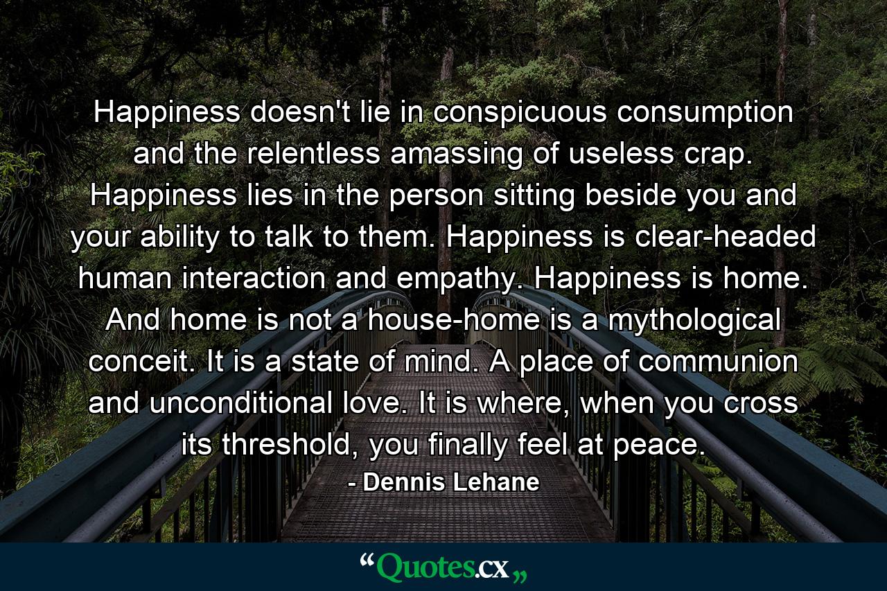 Happiness doesn't lie in conspicuous consumption and the relentless amassing of useless crap. Happiness lies in the person sitting beside you and your ability to talk to them. Happiness is clear-headed human interaction and empathy. Happiness is home. And home is not a house-home is a mythological conceit. It is a state of mind. A place of communion and unconditional love. It is where, when you cross its threshold, you finally feel at peace. - Quote by Dennis Lehane