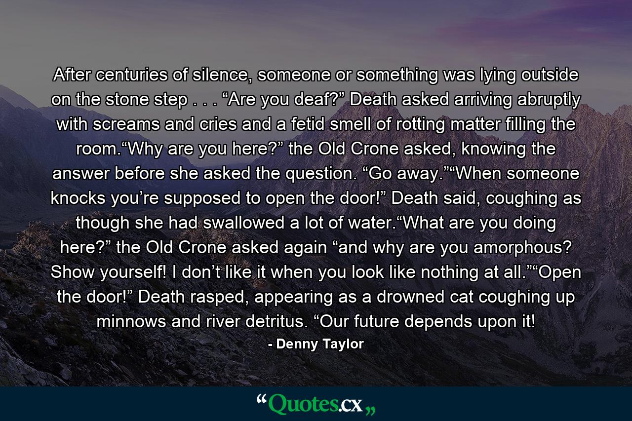 After centuries of silence, someone or something was lying outside on the stone step . . . “Are you deaf?” Death asked arriving abruptly with screams and cries and a fetid smell of rotting matter filling the room.“Why are you here?” the Old Crone asked, knowing the answer before she asked the question. “Go away.”“When someone knocks you’re supposed to open the door!” Death said, coughing as though she had swallowed a lot of water.“What are you doing here?” the Old Crone asked again “and why are you amorphous? Show yourself! I don’t like it when you look like nothing at all.”“Open the door!” Death rasped, appearing as a drowned cat coughing up minnows and river detritus. “Our future depends upon it! - Quote by Denny Taylor