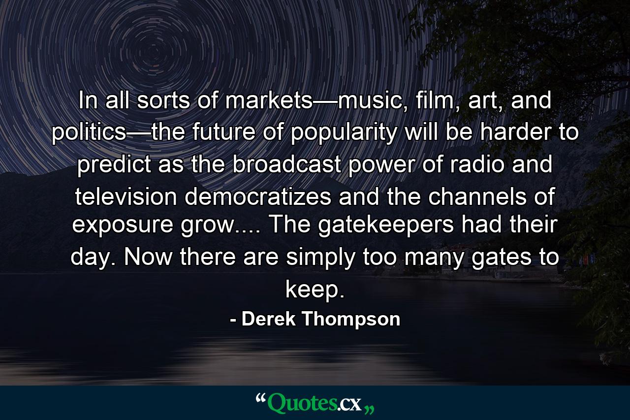 In all sorts of markets—music, film, art, and politics—the future of popularity will be harder to predict as the broadcast power of radio and television democratizes and the channels of exposure grow.... The gatekeepers had their day. Now there are simply too many gates to keep. - Quote by Derek Thompson