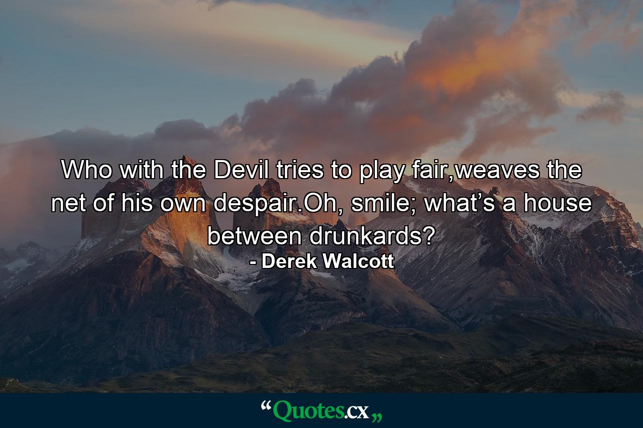 Who with the Devil tries to play fair,weaves the net of his own despair.Oh, smile; what’s a house between drunkards? - Quote by Derek Walcott