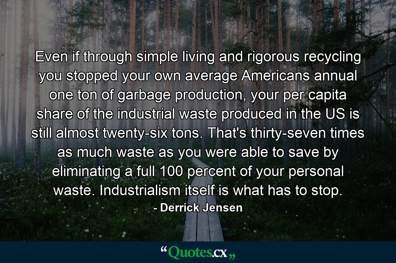 Even if through simple living and rigorous recycling you stopped your own average Americans annual one ton of garbage production, your per capita share of the industrial waste produced in the US is still almost twenty-six tons. That's thirty-seven times as much waste as you were able to save by eliminating a full 100 percent of your personal waste. Industrialism itself is what has to stop. - Quote by Derrick Jensen