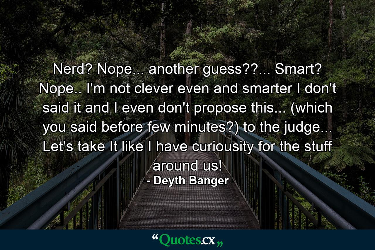 Nerd? Nope... another guess??... Smart? Nope.. I'm not clever even and smarter I don't said it and I even don't propose this... (which you said before few minutes?) to the judge... Let's take It like I have curiousity for the stuff around us! - Quote by Deyth Banger