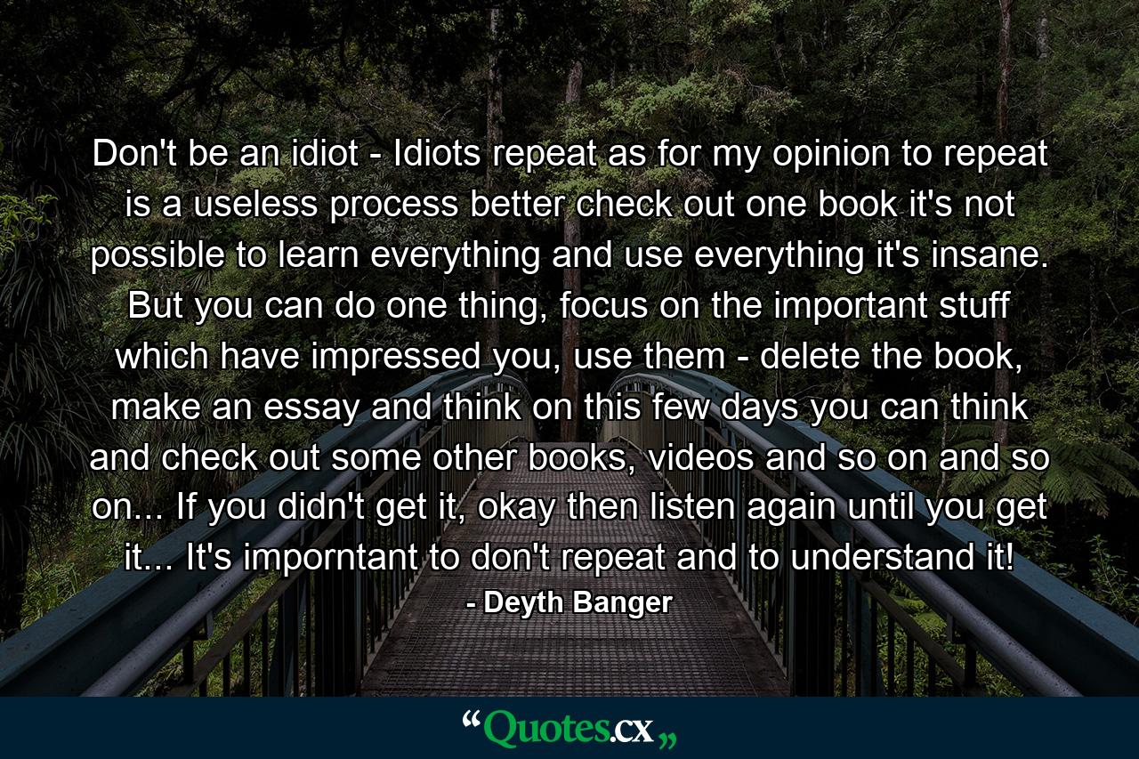 Don't be an idiot - Idiots repeat as for my opinion to repeat is a useless process better check out one book it's not possible to learn everything and use everything it's insane. But you can do one thing, focus on the important stuff which have impressed you, use them - delete the book, make an essay and think on this few days you can think and check out some other books, videos and so on and so on... If you didn't get it, okay then listen again until you get it... It's imporntant to don't repeat and to understand it! - Quote by Deyth Banger