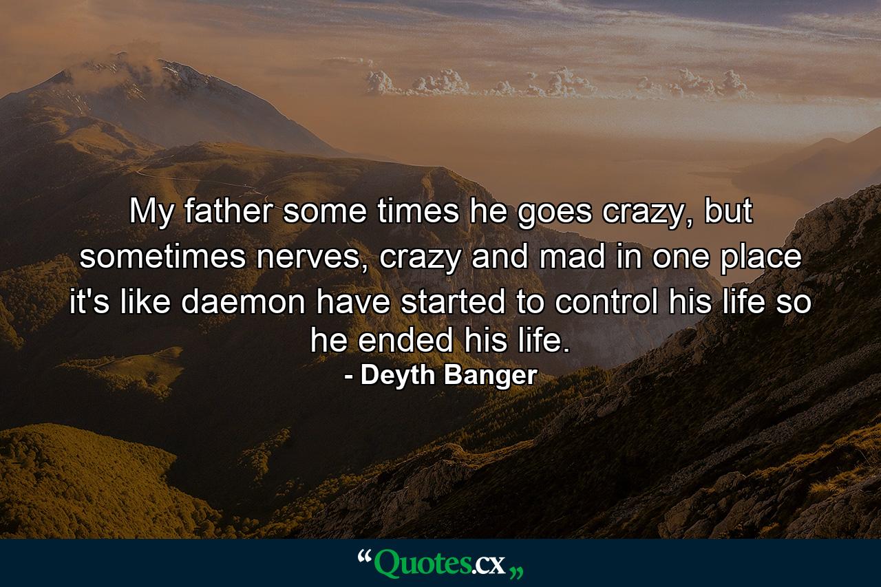 My father some times he goes crazy, but sometimes nerves, crazy and mad in one place it's like daemon have started to control his life so he ended his life. - Quote by Deyth Banger