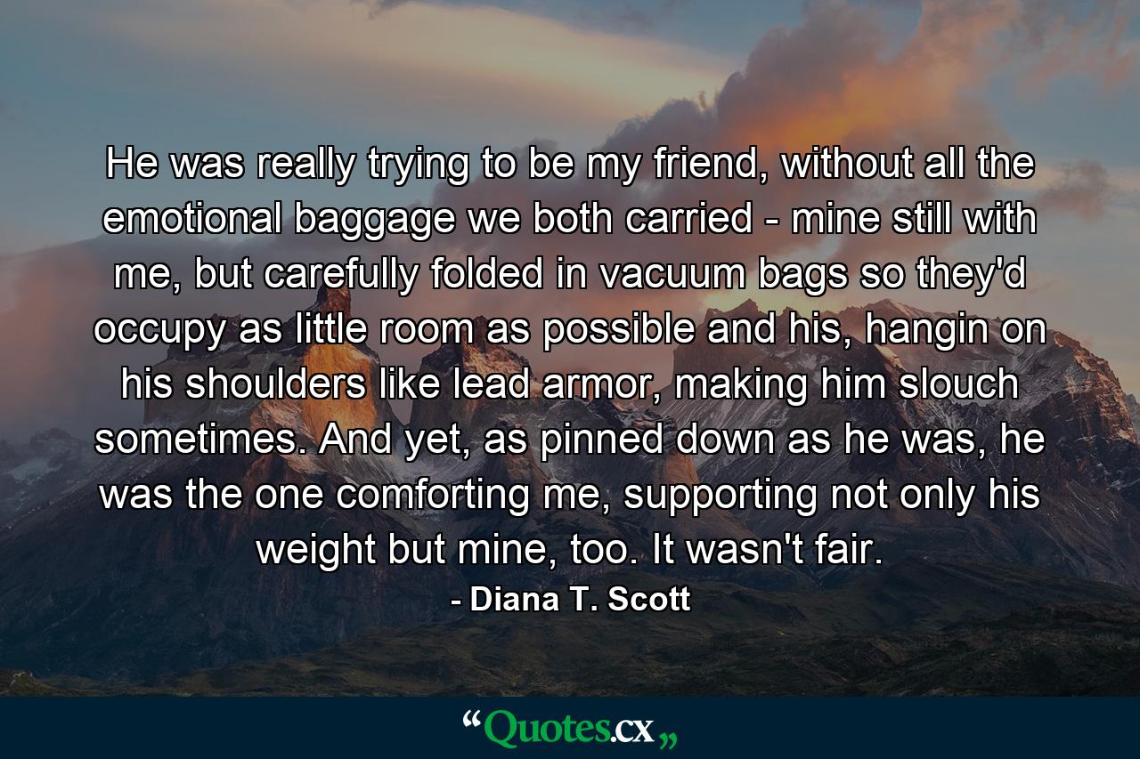 He was really trying to be my friend, without all the emotional baggage we both carried - mine still with me, but carefully folded in vacuum bags so they'd occupy as little room as possible and his, hangin on his shoulders like lead armor, making him slouch sometimes. And yet, as pinned down as he was, he was the one comforting me, supporting not only his weight but mine, too. It wasn't fair. - Quote by Diana T. Scott