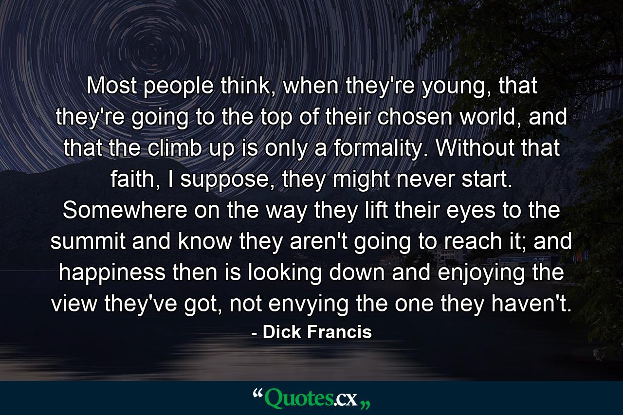 Most people think, when they're young, that they're going to the top of their chosen world, and that the climb up is only a formality. Without that faith, I suppose, they might never start. Somewhere on the way they lift their eyes to the summit and know they aren't going to reach it; and happiness then is looking down and enjoying the view they've got, not envying the one they haven't. - Quote by Dick Francis