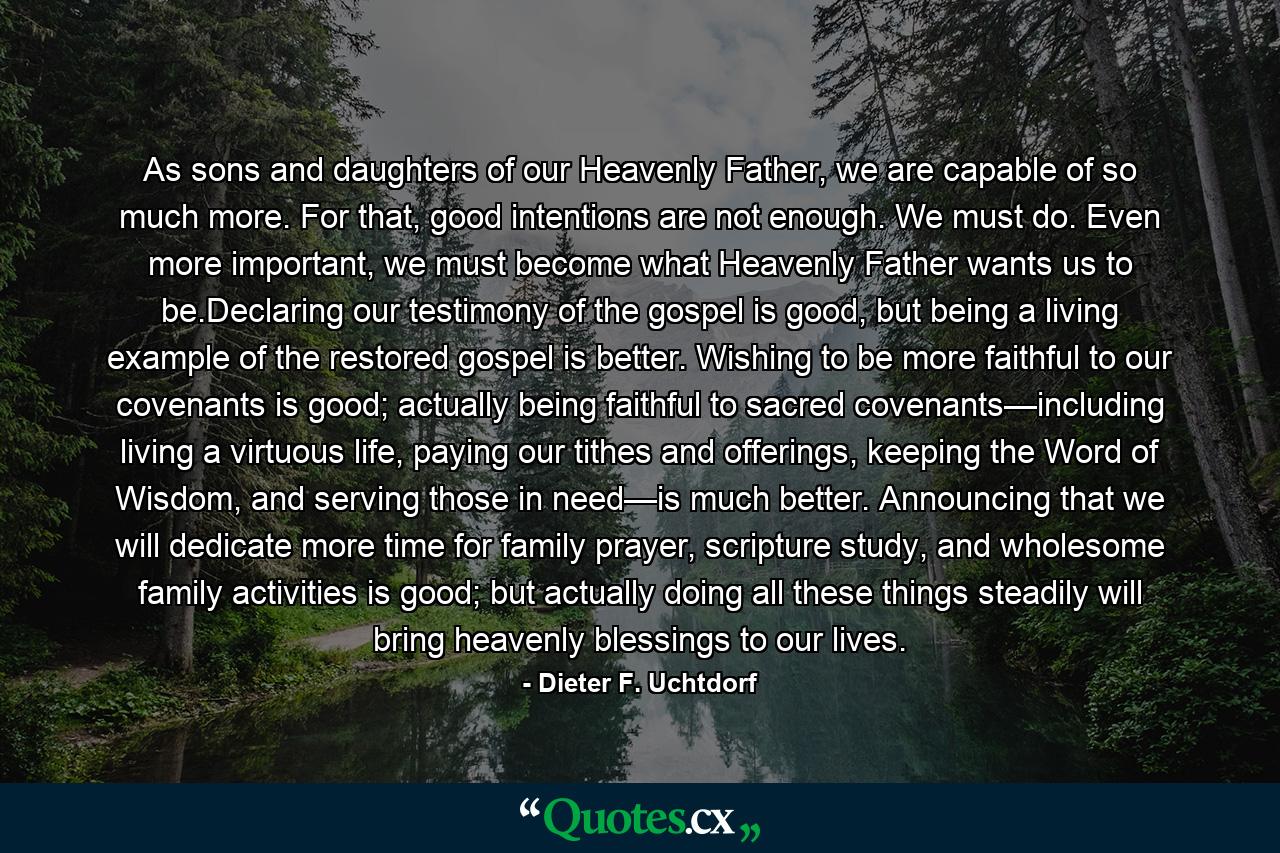 As sons and daughters of our Heavenly Father, we are capable of so much more. For that, good intentions are not enough. We must do. Even more important, we must become what Heavenly Father wants us to be.Declaring our testimony of the gospel is good, but being a living example of the restored gospel is better. Wishing to be more faithful to our covenants is good; actually being faithful to sacred covenants—including living a virtuous life, paying our tithes and offerings, keeping the Word of Wisdom, and serving those in need—is much better. Announcing that we will dedicate more time for family prayer, scripture study, and wholesome family activities is good; but actually doing all these things steadily will bring heavenly blessings to our lives. - Quote by Dieter F. Uchtdorf