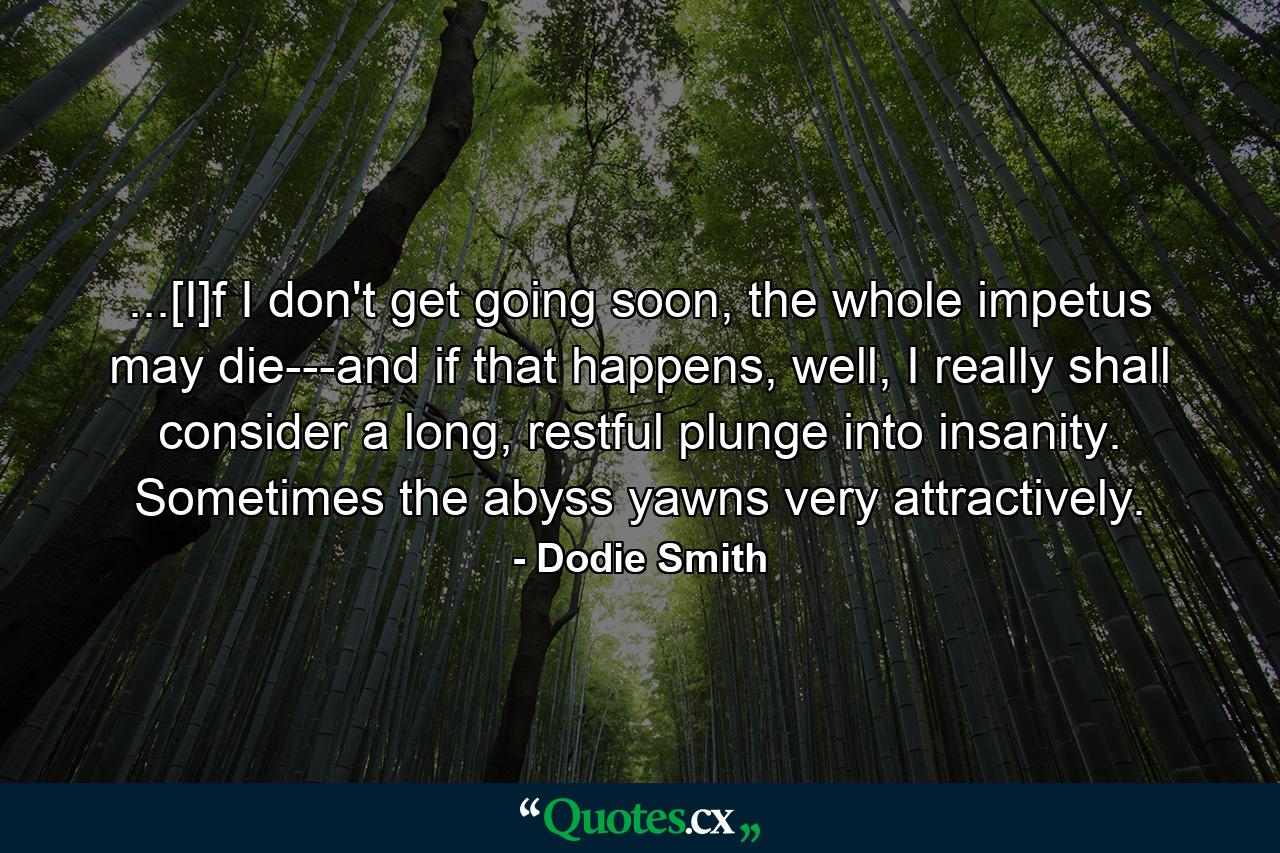 ...[I]f I don't get going soon, the whole impetus may die---and if that happens, well, I really shall consider a long, restful plunge into insanity. Sometimes the abyss yawns very attractively. - Quote by Dodie Smith