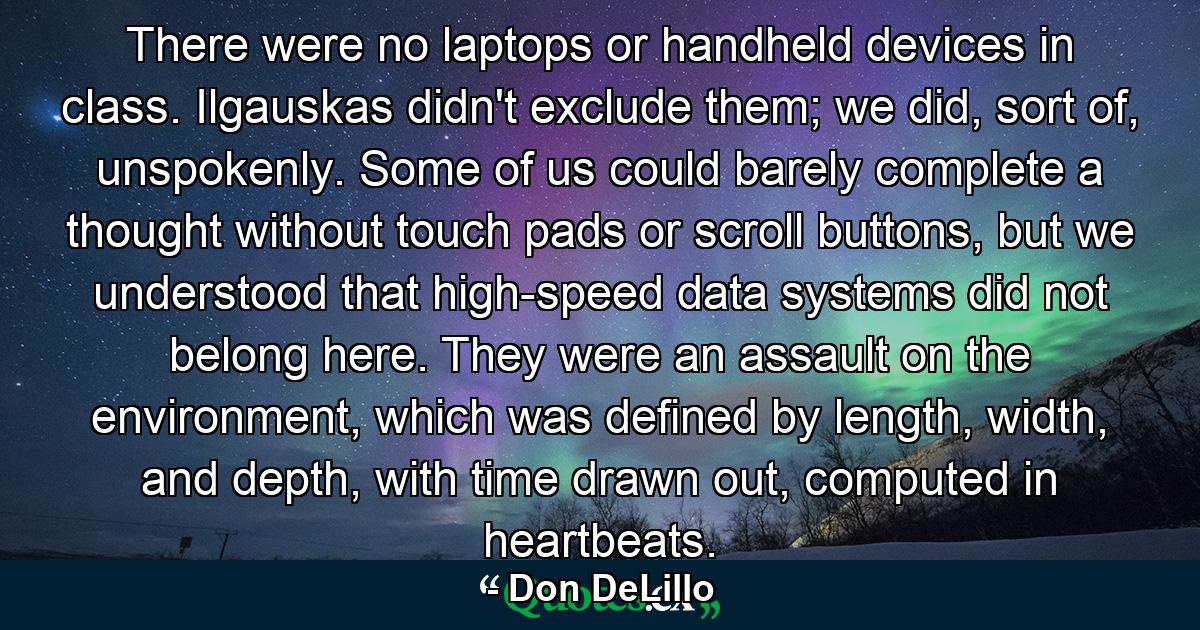 There were no laptops or handheld devices in class. Ilgauskas didn't exclude them; we did, sort of, unspokenly. Some of us could barely complete a thought without touch pads or scroll buttons, but we understood that high-speed data systems did not belong here. They were an assault on the environment, which was defined by length, width, and depth, with time drawn out, computed in heartbeats. - Quote by Don DeLillo