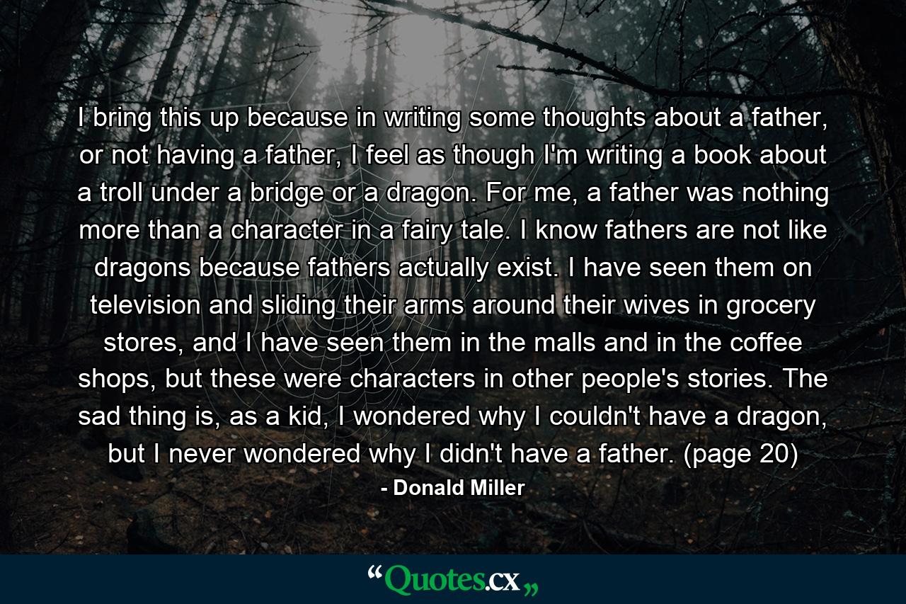 I bring this up because in writing some thoughts about a father, or not having a father, I feel as though I'm writing a book about a troll under a bridge or a dragon. For me, a father was nothing more than a character in a fairy tale. I know fathers are not like dragons because fathers actually exist. I have seen them on television and sliding their arms around their wives in grocery stores, and I have seen them in the malls and in the coffee shops, but these were characters in other people's stories. The sad thing is, as a kid, I wondered why I couldn't have a dragon, but I never wondered why I didn't have a father. (page 20) - Quote by Donald Miller