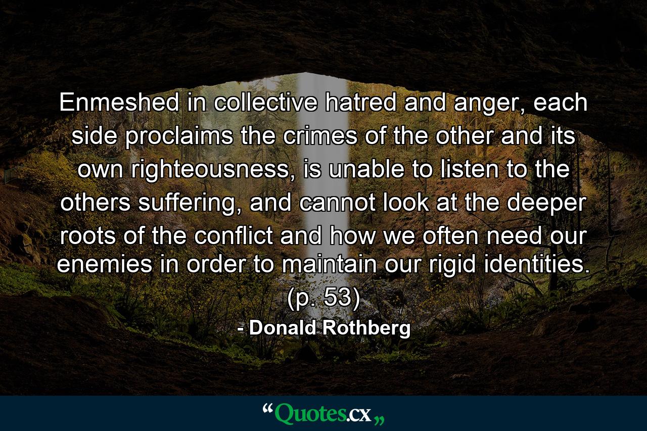 Enmeshed in collective hatred and anger, each side proclaims the crimes of the other and its own righteousness, is unable to listen to the others suffering, and cannot look at the deeper roots of the conflict and how we often need our enemies in order to maintain our rigid identities. (p. 53) - Quote by Donald Rothberg