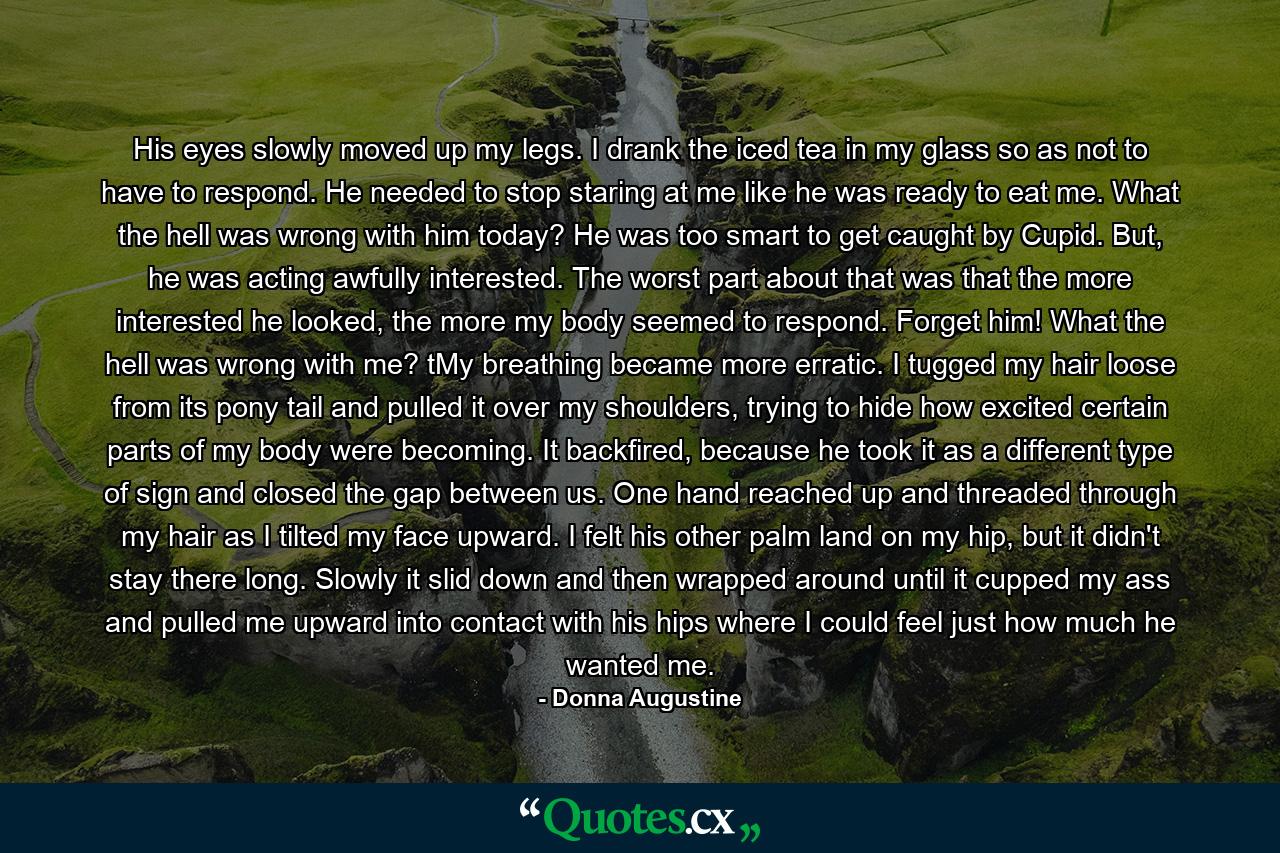 His eyes slowly moved up my legs. I drank the iced tea in my glass so as not to have to respond. He needed to stop staring at me like he was ready to eat me. What the hell was wrong with him today? He was too smart to get caught by Cupid. But, he was acting awfully interested. The worst part about that was that the more interested he looked, the more my body seemed to respond. Forget him! What the hell was wrong with me? tMy breathing became more erratic. I tugged my hair loose from its pony tail and pulled it over my shoulders, trying to hide how excited certain parts of my body were becoming. It backfired, because he took it as a different type of sign and closed the gap between us. One hand reached up and threaded through my hair as I tilted my face upward. I felt his other palm land on my hip, but it didn't stay there long. Slowly it slid down and then wrapped around until it cupped my ass and pulled me upward into contact with his hips where I could feel just how much he wanted me. - Quote by Donna Augustine