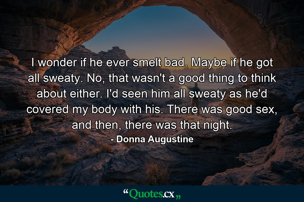 I wonder if he ever smelt bad. Maybe if he got all sweaty. No, that wasn't a good thing to think about either. I'd seen him all sweaty as he'd covered my body with his. There was good sex, and then, there was that night. - Quote by Donna Augustine