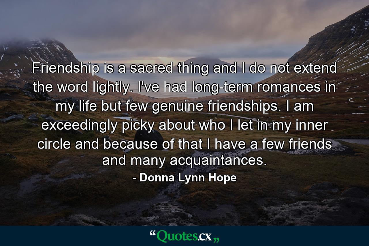 Friendship is a sacred thing and I do not extend the word lightly. I've had long-term romances in my life but few genuine friendships. I am exceedingly picky about who I let in my inner circle and because of that I have a few friends and many acquaintances. - Quote by Donna Lynn Hope