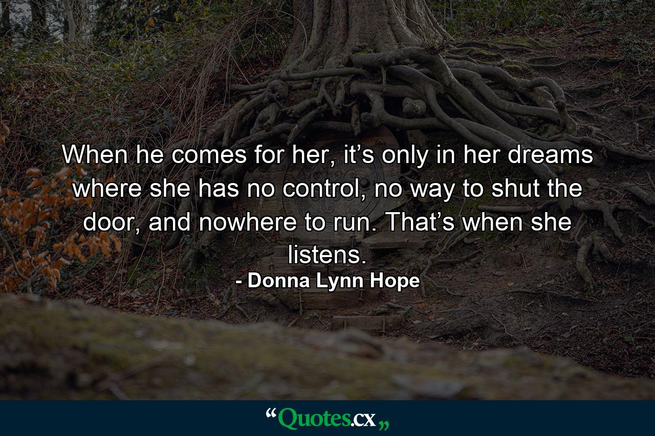 When he comes for her, it’s only in her dreams where she has no control, no way to shut the door, and nowhere to run. That’s when she listens. - Quote by Donna Lynn Hope