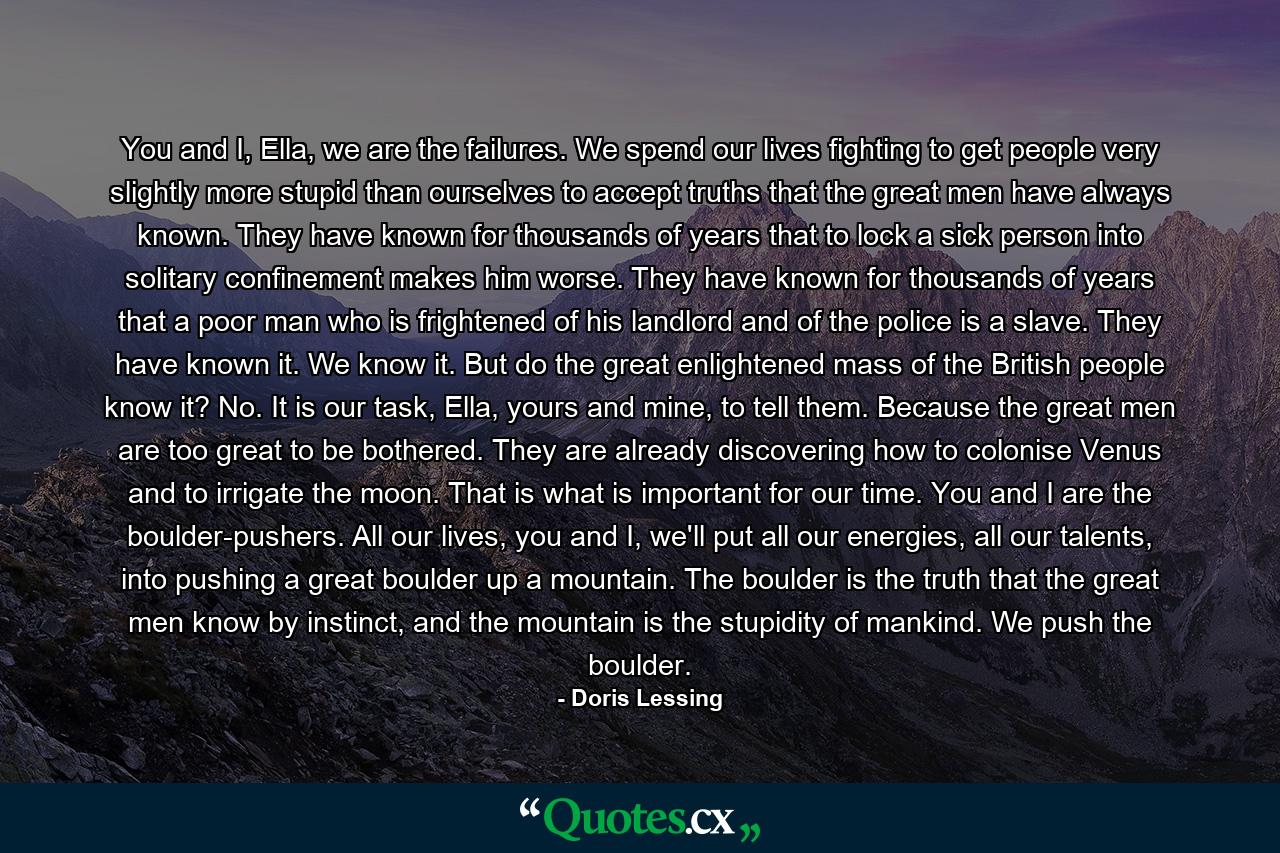 You and I, Ella, we are the failures. We spend our lives fighting to get people very slightly more stupid than ourselves to accept truths that the great men have always known. They have known for thousands of years that to lock a sick person into solitary confinement makes him worse. They have known for thousands of years that a poor man who is frightened of his landlord and of the police is a slave. They have known it. We know it. But do the great enlightened mass of the British people know it? No. It is our task, Ella, yours and mine, to tell them. Because the great men are too great to be bothered. They are already discovering how to colonise Venus and to irrigate the moon. That is what is important for our time. You and I are the boulder-pushers. All our lives, you and I, we'll put all our energies, all our talents, into pushing a great boulder up a mountain. The boulder is the truth that the great men know by instinct, and the mountain is the stupidity of mankind. We push the boulder. - Quote by Doris Lessing