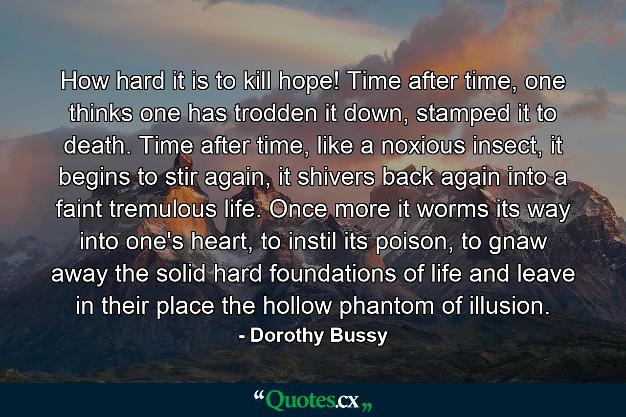 How hard it is to kill hope! Time after time, one thinks one has trodden it down, stamped it to death. Time after time, like a noxious insect, it begins to stir again, it shivers back again into a faint tremulous life. Once more it worms its way into one's heart, to instil its poison, to gnaw away the solid hard foundations of life and leave in their place the hollow phantom of illusion. - Quote by Dorothy Bussy