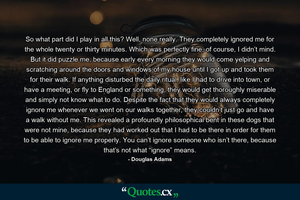 So what part did I play in all this? Well, none really. They completely ignored me for the whole twenty or thirty minutes. Which was perfectly fine, of course, I didn’t mind. But it did puzzle me, because early every morning they would come yelping and scratching around the doors and windows of my house until I got up and took them for their walk. If anything disturbed the daily ritual, like I had to drive into town, or have a meeting, or fly to England or something, they would get thoroughly miserable and simply not know what to do. Despite the fact that they would always completely ignore me whenever we went on our walks together, they couldn’t just go and have a walk without me. This revealed a profoundly philosophical bent in these dogs that were not mine, because they had worked out that I had to be there in order for them to be able to ignore me properly. You can’t ignore someone who isn’t there, because that’s not what “ignore” means. - Quote by Douglas Adams