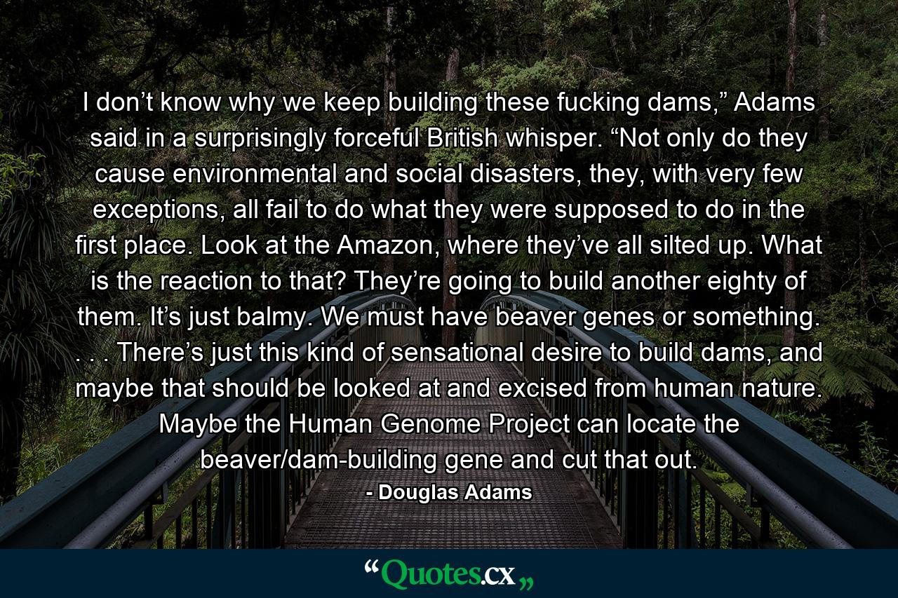 I don’t know why we keep building these fucking dams,” Adams said in a surprisingly forceful British whisper. “Not only do they cause environmental and social disasters, they, with very few exceptions, all fail to do what they were supposed to do in the first place. Look at the Amazon, where they’ve all silted up. What is the reaction to that? They’re going to build another eighty of them. It’s just balmy. We must have beaver genes or something. . . . There’s just this kind of sensational desire to build dams, and maybe that should be looked at and excised from human nature. Maybe the Human Genome Project can locate the beaver/dam-building gene and cut that out. - Quote by Douglas Adams