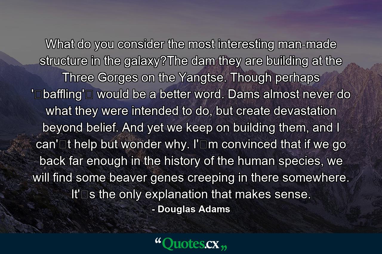 What do you consider the most interesting man-made structure in the galaxy?The dam they are building at the Three Gorges on the Yangtse. Though perhaps 'baffling' would be a better word. Dams almost never do what they were intended to do, but create devastation beyond belief. And yet we keep on building them, and I can't help but wonder why. I'm convinced that if we go back far enough in the history of the human species, we will find some beaver genes creeping in there somewhere. It's the only explanation that makes sense. - Quote by Douglas Adams