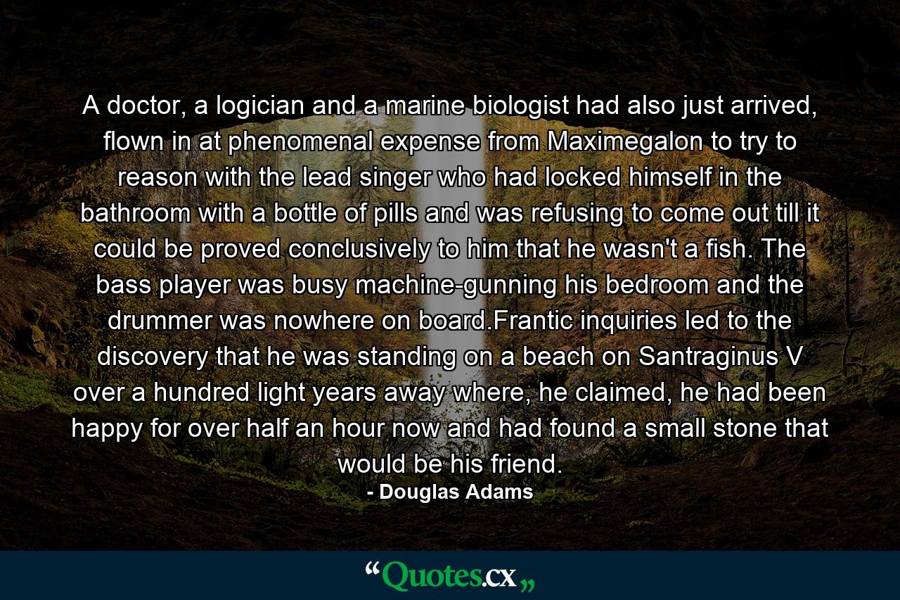 A doctor, a logician and a marine biologist had also just arrived, flown in at phenomenal expense from Maximegalon to try to reason with the lead singer who had locked himself in the bathroom with a bottle of pills and was refusing to come out till it could be proved conclusively to him that he wasn't a fish. The bass player was busy machine-gunning his bedroom and the drummer was nowhere on board.Frantic inquiries led to the discovery that he was standing on a beach on Santraginus V over a hundred light years away where, he claimed, he had been happy for over half an hour now and had found a small stone that would be his friend. - Quote by Douglas Adams