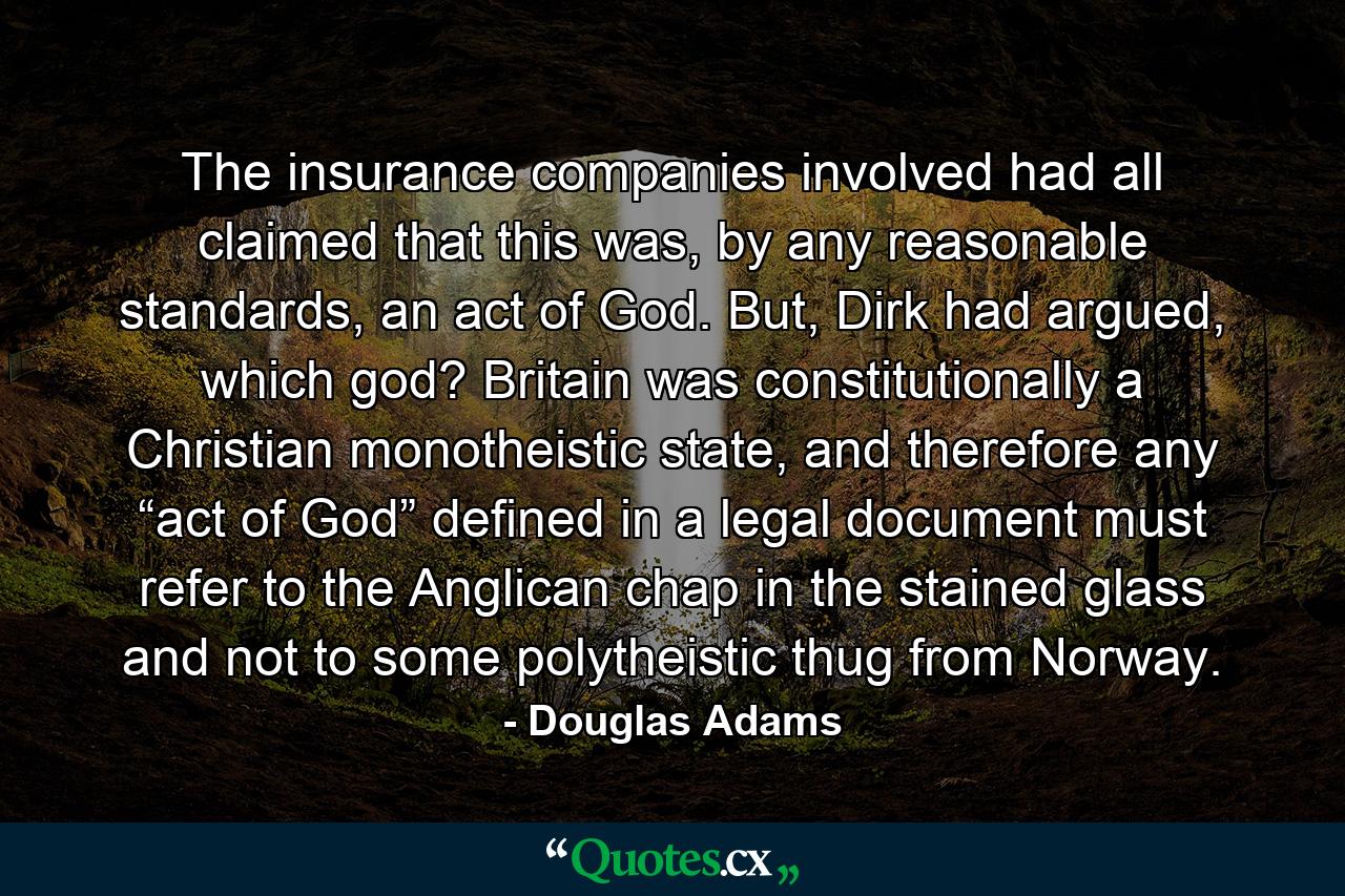 The insurance companies involved had all claimed that this was, by any reasonable standards, an act of God. But, Dirk had argued, which god? Britain was constitutionally a Christian monotheistic state, and therefore any “act of God” defined in a legal document must refer to the Anglican chap in the stained glass and not to some polytheistic thug from Norway. - Quote by Douglas Adams