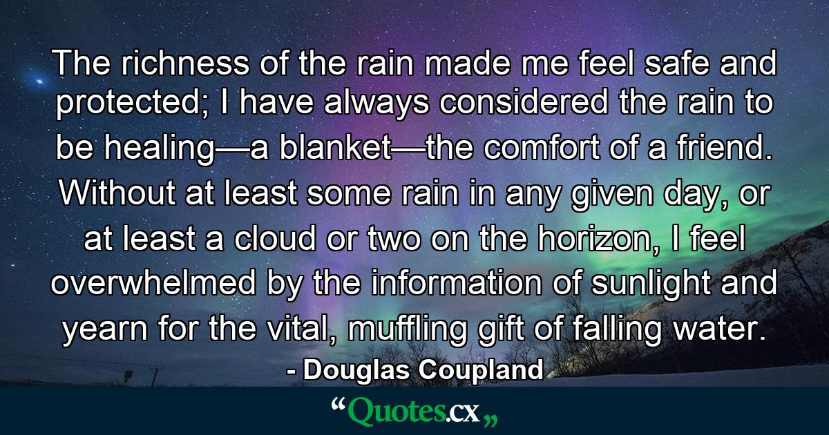 The richness of the rain made me feel safe and protected; I have always considered the rain to be healing—a blanket—the comfort of a friend. Without at least some rain in any given day, or at least a cloud or two on the horizon, I feel overwhelmed by the information of sunlight and yearn for the vital, muffling gift of falling water. - Quote by Douglas Coupland