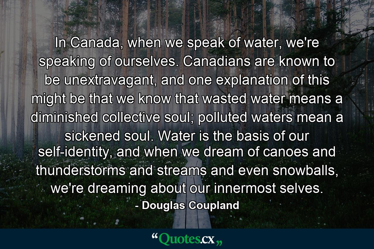 In Canada, when we speak of water, we're speaking of ourselves. Canadians are known to be unextravagant, and one explanation of this might be that we know that wasted water means a diminished collective soul; polluted waters mean a sickened soul. Water is the basis of our self-identity, and when we dream of canoes and thunderstorms and streams and even snowballs, we're dreaming about our innermost selves. - Quote by Douglas Coupland