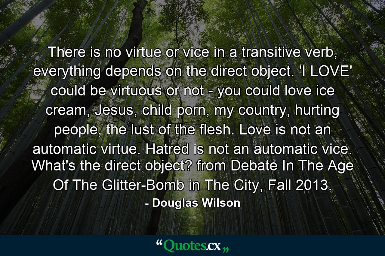 There is no virtue or vice in a transitive verb, everything depends on the direct object. 'I LOVE' could be virtuous or not - you could love ice cream, Jesus, child porn, my country, hurting people, the lust of the flesh. Love is not an automatic virtue. Hatred is not an automatic vice. What's the direct object? from Debate In The Age Of The Glitter-Bomb in The City, Fall 2013. - Quote by Douglas Wilson