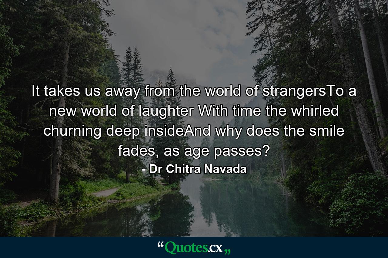 It takes us away from the world of strangersTo a new world of laughter With time the whirled churning deep insideAnd why does the smile fades, as age passes? - Quote by Dr Chitra Navada