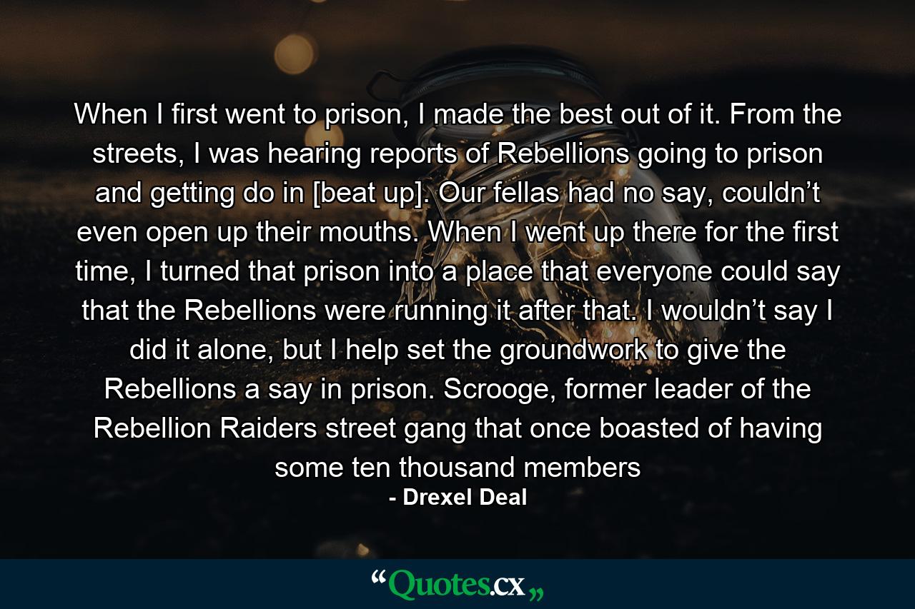 When I first went to prison, I made the best out of it. From the streets, I was hearing reports of Rebellions going to prison and getting do in [beat up]. Our fellas had no say, couldn’t even open up their mouths. When I went up there for the first time, I turned that prison into a place that everyone could say that the Rebellions were running it after that. I wouldn’t say I did it alone, but I help set the groundwork to give the Rebellions a say in prison. Scrooge, former leader of the Rebellion Raiders street gang that once boasted of having some ten thousand members - Quote by Drexel Deal