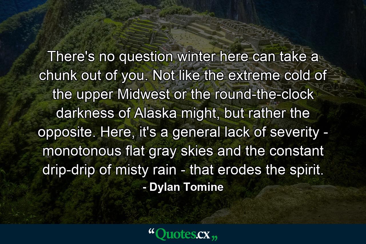 There's no question winter here can take a chunk out of you. Not like the extreme cold of the upper Midwest or the round-the-clock darkness of Alaska might, but rather the opposite. Here, it's a general lack of severity - monotonous flat gray skies and the constant drip-drip of misty rain - that erodes the spirit. - Quote by Dylan Tomine