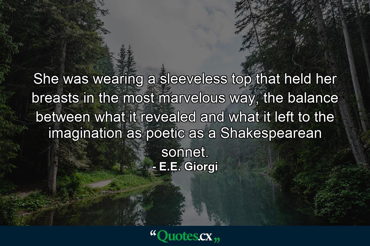 She was wearing a sleeveless top that held her breasts in the most marvelous way, the balance between what it revealed and what it left to the imagination as poetic as a Shakespearean sonnet. - Quote by E.E. Giorgi